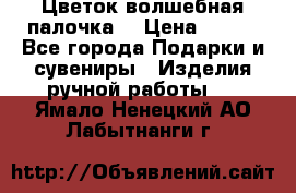  Цветок-волшебная палочка. › Цена ­ 500 - Все города Подарки и сувениры » Изделия ручной работы   . Ямало-Ненецкий АО,Лабытнанги г.